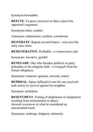 Synonym:formidable
REFUTE: To prove incorrect or false-refuted his
opponent's argument.
Synonyms:rebut, confute
Antonyms: substantiate, confirm, corroborate
REITERATE: Repeat (several times) - reiterated his
story once more.
REMUNERATIVE: Profitable - a remunerative job.
Synonyms: lucrative, gainful
RENEGADE: One who forsakes political or party
principles or his religious faith - a renegade from his
former allegiance.
Synonyms: turncoat, apostate, recreant, traitor
REPRISAL: Injury inflicted in turn for one received -
took action in reprisal against his neighbor.
Synonym: retaliation
RESENTMENT: Feeling of displeasure or indignation
resulting from mistreatment or abuse -
showed resentment at what he considered an
unwarranted insult.
Synonyms: umbrage, dudgeon, animosity
 