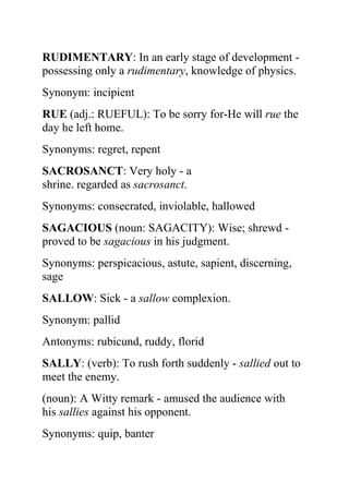 RUDIMENTARY: In an early stage of development -
possessing only a rudimentary, knowledge of physics.
Synonym: incipient
RUE (adj.: RUEFUL): To be sorry for-He will rue the
day he left home.
Synonyms: regret, repent
SACROSANCT: Very holy - a
shrine. regarded as sacrosanct.
Synonyms: consecrated, inviolable, hallowed
SAGACIOUS (noun: SAGACITY): Wise; shrewd -
proved to be sagacious in his judgment.
Synonyms: perspicacious, astute, sapient, discerning,
sage
SALLOW: Sick - a sallow complexion.
Synonym: pallid
Antonyms: rubicund, ruddy, florid
SALLY: (verb): To rush forth suddenly - sallied out to
meet the enemy.
(noun): A Witty remark - amused the audience with
his sallies against his opponent.
Synonyms: quip, banter
 