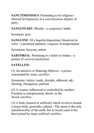 SANCTIMONIOUS: Pretending to be religious -
showed his hypocrisy in a sanctimonious display of
piety.
SANGUINARY: Bloody - a sanguinary battle.
Synonym: gory
SANGUINE: Of a hopeful disposition; blood-red in
color - a perennial optimist, sanguine in temperament.
Synonyms: buoyant, ardent
SARTORIAL: Pertaining to a tailor or clothes - a
picture of sartorial perfection.
SATELLITE:
(1) An attentive or flattering follower - a prince
surrounded by many satellites.
Synonyms: lackey, toady, disciple, adherent; adj.,
fawning, obsequious, partisan
(2) A country influenced or controlled by another -
Freedom is conspicuously absent ,in the
Soviet satellites.
(3) A body (natural or artificial) which revolves around
a larger body, generally a planet - The moon is the only
naturalsatellite of the earth, but in recent years it has
been joined by many artificial satellites.
 