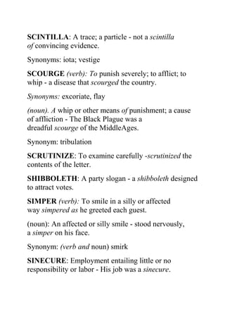 SCINTILLA: A trace; a particle - not a scintilla
of convincing evidence.
Synonyms: iota; vestige
SCOURGE (verb): To punish severely; to afflict; to
whip - a disease that scourged the country.
Synonyms: excoriate, flay
(noun). A whip or other means of punishment; a cause
of affliction - The Black Plague was a
dreadful scourge of the MiddleAges.
Synonym: tribulation
SCRUTINIZE: To examine carefully -scrutinized the
contents of the letter.
SHIBBOLETH: A party slogan - a shibboleth designed
to attract votes.
SIMPER (verb): To smile in a silly or affected
way simpered as he greeted each guest.
(noun): An affected or silly smile - stood nervously,
a simper on his face.
Synonym: (verb and noun) smirk
SINECURE: Employment entailing little or no
responsibility or labor - His job was a sinecure.
 