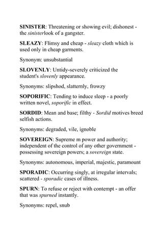 SINISTER: Threatening or showing evil; dishonest -
the sinisterlook of a gangster.
SLEAZY: Flimsy and cheap - sleazy cloth which is
used only in cheap garments.
Synonym: unsubstantial
SLOVENLY: Untidy-severely criticized the
student's slovenly appearance.
Synonyms: slipshod, slatternly, frowzy
SOPORIFIC: Tending to induce sleep - a poorly
written novel, soporific in effect.
SORDID: Mean and base; filthy - Sordid motives breed
selfish actions.
Synonyms: degraded, vile, ignoble
SOVEREIGN: Supreme m power and authority;
independent of the control of any other government -
possessing sovereign powers; a sovereign state.
Synonyms: autonomous, imperial, majestic, paramount
SPORADIC: Occurring singly, at irregular intervals;
scattered - sporadic cases of illness.
SPURN: To refuse or reject with contempt - an offer
that was spurned instantly.
Synonyms: repel, snub
 