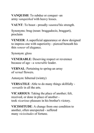 VANQUISH: To subdue or conquer -an
army vanquished with heavy losses.
VAUNT: To boast - proudly vaunted his strength.
Synonyms: brag (noun: braggadocio, braggart),
proclaim
VENEER: A superficial appearance or show designed
to impress one with superiority - pierced beneath his
thin veneer of elegance.
Synonym: gloss
VENERABLE: Deserving respect or reverence
because of age - a venerable leader.
VERNAL: Pertaining to spring-an array
of vernal flowers.
Antonym: hibernal (wintry)
VERSATILE: Able to do many things skillfully -
versatile in all the arts.
VICARIOUS: Taking the place of another; felt,
received, or done in place of another -
took vicarious pleasure in his brother's victory.
VICISSITUDE: A change from one condition to
another, often unexpected - suffered
many vicissitudes of fortune.
 
