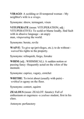 VIRAGO: A scolding or ill-tempered woman - My
neighbor's wife is a virago.
Synonyms: shrew, termagant, vixen
VITUPERATE (noun: VITUPERATION; adj.:
VITUPERATIVE): To scold or blame loudly, find fault
with in abusive language - an angry
man, vituperating the world.
Synonyms: berate, revile
WAIVE: To give up (privileges, etc.); to do without -
waived his rights to the property.
Synonyms: relinquish, forgo, forsake
WHIM (adj.: WHIMSICAL): A sudden notion or
passing fancy -frequently acted on the whim of the
moment.
Synonyms: caprice, vagary, crotchet
WRITHE: To twist about (usually with pain) -
writhed in agony on the floor.
Synonyms: contort, squirm
ZEALOUS (noun: ZEALOT: fanatic): Full of
enthusiasm or eagerness -a zealous student, first in his
class.
Antonym: perfunctory
 