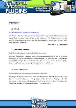 Interactive

   21. WP-Polls

http://wordpress.org/extend/plugins/wp-polls/

WP-Polls is a Poll plugin that is extremely customizable using its in-built templates and css
styles. There are tons of options for you to choose to ensure that the polls run the way you
want. It encourages interaction on your site as well as allows you to collect feedback from
your Wordpress site visitors.



   22. Subscribe to Comments

http://txfx.net/wordpress-plugins/subscribe-to-comments/

Subscribe to Comments is a robust plugin that enables commentators to sign up for e-mail
notification of subsequent comments left for the post. The plugin includes a full-featured
subscription manager that your commentators can use to unsubscribe to certain posts,
block all notifications, or even change their notification e-mail address!



   23. Get Recent Comments

http://wordpress.org/extend/plugins/get-recent-comments/

This plugin displays excerpts of the most recent comments and/or trackbacks that have
been posted to the articles in your blog, in your sidebar. You can let the plugin order the
comments by the corresponding post, or simply order them by date. The plugin can
(optionally) separate the trackbacks/pingbacks from the comments.
 