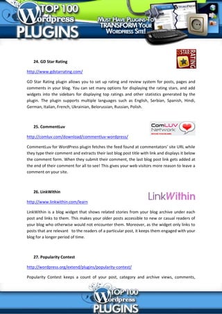 24. GD Star Rating

http://www.gdstarrating.com/

GD Star Rating plugin allows you to set up rating and review system for posts, pages and
comments in your blog. You can set many options for displaying the rating stars, and add
widgets into the sidebars for displaying top ratings and other statistics generated by the
plugin. The plugin supports multiple languages such as English, Serbian, Spanish, Hindi,
German, Italian, French, Ukrainian, Belorussian, Russian, Polish.



   25. CommentLuv

http://comluv.com/download/commentluv-wordpress/

CommentLuv for WordPress plugin fetches the feed found at commentators’ site URL while
they type their comment and extracts their last blog post title with link and displays it below
the comment form. When they submit their comment, the last blog post link gets added at
the end of their comment for all to see! This gives your web visitors more reason to leave a
comment on your site.



   26. LinkWithin

http://www.linkwithin.com/learn

LinkWithin is a blog widget that shows related stories from your blog archive under each
post and links to them. This makes your older posts accessible to new or casual readers of
your blog who otherwise would not encounter them. Moreover, as the widget only links to
posts that are relevant to the readers of a particular post, it keeps them engaged with your
blog for a longer period of time.



   27. Popularity Contest

http://wordpress.org/extend/plugins/popularity-contest/

Popularity Contest keeps a count of your post, category and archive views, comments,
 