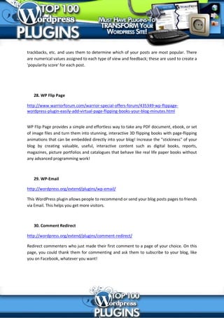 trackbacks, etc. and uses them to determine which of your posts are most popular. There
are numerical values assigned to each type of view and feedback; these are used to create a
'popularity score' for each post.




   28. WP Flip Page

http://www.warriorforum.com/warrior-special-offers-forum/435349-wp-flippage-
wordpress-plugin-easily-add-virtual-page-flipping-books-your-blog-minutes.html


WP Flip Page provides a simple and effortless way to take any PDF document, ebook, or set
of image files and turn them into stunning, interactive 3D flipping books with page-flipping
animations that can be embedded directly into your blog! Increase the "stickiness" of your
blog by creating valuable, useful, interactive content such as digital books, reports,
magazines, picture portfolios and catalogues that behave like real life paper books without
any advanced programming work!



   29. WP-Email

http://wordpress.org/extend/plugins/wp-email/

This WordPress plugin allows people to recommend or send your blog posts pages to friends
via Email. This helps you get more visitors.



   30. Comment Redirect

http://wordpress.org/extend/plugins/comment-redirect/

Redirect commenters who just made their first comment to a page of your choice. On this
page, you could thank them for commenting and ask them to subscribe to your blog, like
you on Facebook, whatever you want!
 