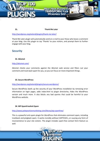 31.                                Thank Me Later

http://wordpress.org/extend/plugins/thank-me-later/

Thank Me Later plugin will automatically send an e-mail to your those who leave a comment
at your blog. Use this plugin to say 'Thanks' to your visitors, and prompt them to further
engage with your blog.


Security

   32. Akismet

http://akismet.com/

Akismet checks your comments against the Akismet web service and filters out your
comment and track-back spam for you, so you can focus on more important things.



   33. Secure WordPress

http://wordpress.org/extend/plugins/secure-wordpress/

Secure WordPress beefs up the security of your WordPress installation by removing error
information on login pages, adds index.html to plugin directories, hides the WordPress
version and much more. It also blocks any bad queries that could be harmful to your
WordPress website.



   34. WP-SpamFreeAnti Spam

http://www.polepositionmarketing.com/library/wp-spamfree/

This is a powerful anti-spam plugin for WordPress that eliminates comment spam, including
trackback and pingback spam. It works invisibly without CAPTCHA’s, or causing any form of
inconvenience to your site visitors. The plugin includes spam-free contact form feature as
well.
 