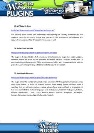 35. WP Security Scan

http://wordpress.org/extend/plugins/wp-security-scan/

WP Security Scan checks your WordPress website/blog for security vulnerabilities and
suggests corrective actions to ensure your passwords, file permissions and database are
secure. It ensures your WordPress admin is secure as well.



   36. BulletProof Security

http://wordpress.org/extend/plugins/bulletproof-security/

The plugin is designed to be a fast, simple and one click security plugin that creates, copies,
renames, moves or writes to the provided BulletProof Security .htaccess master files. It
protects both your Root website folder and wp-admin folder with .htaccess website security
protection, as well as providing additional website security protection.



   37. Limit Login Attempts

http://wordpress.org/extend/plugins/limit-login-attempts/

The plugin limits the number of login attempts possible both through normal login as well as
using auth cookies. It blocks an Internet address from making further attempts after a
specified limit on retries is reached, making a brute-force attack difficult or impossible. It
has been translated to multiple languages such as Bulgarian, Brazilian Portuguese, Catalan,
Chinese (Traditional), Czech, Dutch, Finnish, French, German, Hungarian, Norwegian,
Persian, Romanian, Russian, Spanish, Swedish, Turkish.
 