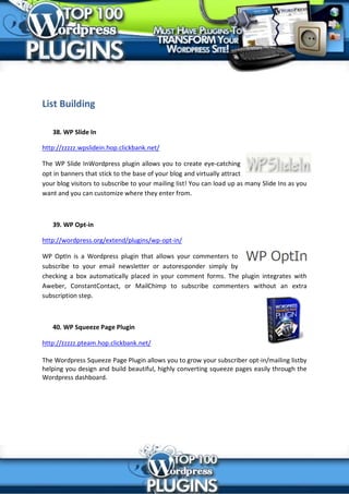 List Building

   38. WP Slide In

http://zzzzz.wpslidein.hop.clickbank.net/

The WP Slide InWordpress plugin allows you to create eye-catching
opt in banners that stick to the base of your blog and virtually attract
your blog visitors to subscribe to your mailing list! You can load up as many Slide Ins as you
want and you can customize where they enter from.



   39. WP Opt-in

http://wordpress.org/extend/plugins/wp-opt-in/

WP OptIn is a Wordpress plugin that allows your commenters to
subscribe to your email newsletter or autoresponder simply by
checking a box automatically placed in your comment forms. The plugin integrates with
Aweber, ConstantContact, or MailChimp to subscribe commenters without an extra
subscription step.



   40. WP Squeeze Page Plugin

http://zzzzz.pteam.hop.clickbank.net/

The Wordpress Squeeze Page Plugin allows you to grow your subscriber opt-in/mailing listby
helping you design and build beautiful, highly converting squeeze pages easily through the
Wordpress dashboard.
 