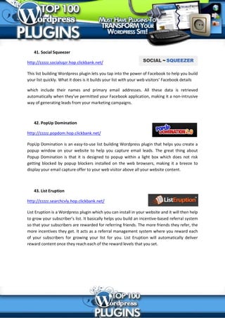 41. Social Squeezer

http://zzzzz.socialsqzr.hop.clickbank.net/

This list building Wordpress plugin lets you tap into the power of Facebook to help you build
your list quickly. What it does is it builds your list with your web visitors’ Facebook details

which include their names and primary email addresses. All these data is retrieved
automatically when they’ve permitted your Facebook application, making it a non-intrusive
way of generating leads from your marketing campaigns.



   42. PopUp Domination

http://zzzzz.popdom.hop.clickbank.net/

PopUp Domination is an easy-to-use list building Wordpress plugin that helps you create a
popup window on your website to help you capture email leads. The great thing about
Popup Domination is that it is designed to popup within a light box which does not risk
getting blocked by popup blockers installed on the web browsers, making it a breeze to
display your email capture offer to your web visitor above all your website content.



   43. List Eruption

http://zzzzz.searchcvly.hop.clickbank.net/

List Eruption is a Wordpress plugin which you can install in your website and it will then help
to grow your subscriber’s list. It basically helps you build an incentive-based referral system
so that your subscribers are rewarded for referring friends. The more friends they refer, the
more incentives they get. It acts as a referral management system where you reward each
of your subscribers for growing your list for you. List Eruption will automatically deliver
reward content once they reach each of the reward levels that you set.
 