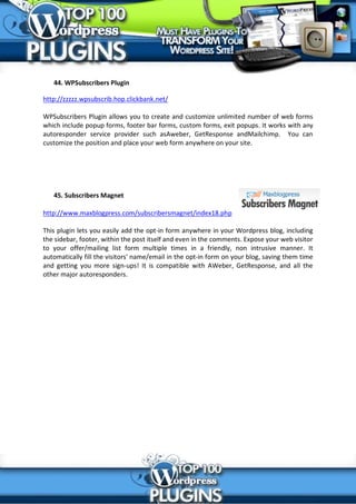 44. WPSubscribers Plugin

http://zzzzz.wpsubscrib.hop.clickbank.net/

WPSubscribers Plugin allows you to create and customize unlimited number of web forms
which include popup forms, footer bar forms, custom forms, exit popups. It works with any
autoresponder service provider such asAweber, GetResponse andMailchimp. You can
customize the position and place your web form anywhere on your site.




   45. Subscribers Magnet

http://www.maxblogpress.com/subscribersmagnet/index18.php

This plugin lets you easily add the opt-in form anywhere in your Wordpress blog, including
the sidebar, footer, within the post itself and even in the comments. Expose your web visitor
to your offer/mailing list form multiple times in a friendly, non intrusive manner. It
automatically fill the visitors' name/email in the opt-in form on your blog, saving them time
and getting you more sign-ups! It is compatible with AWeber, GetResponse, and all the
other major autoresponders.
 