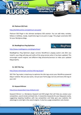 49. Platinum SEO Pack

http://techblissonline.com/platinum-seo-pack/

Platinum SEO Plugin is the ultimate wordpress SEO solution. You can add index, noindex,
follow or nofollow, noodp, noydirmeta tags to any post or page. This plugin automates SEO
for your Wordpress blogs.



   50. MaxBlogPress Ping Optimizer

http://www.maxblogpress.com/plugins/mpo/

MaxBlogPress Ping Optimizer plugin corrects WordPress's pinging system and after you
install it, your blog will ping and notify all the ping services when it has been updated. This
encourages search engines and different blog directories/services to index your updated
blog properly.



   51. SEO Title Tag

http://www.netconcepts.com/seo-title-tag-plugin/

SEO Title Tag makes is dead-easy to optimize the title tags across your WordPress-powered
blog or website. Not just your posts, not just your home page, but any and every title tag on
your site!



   52. Keyword Winner

http://zzzzz.keywordwin.hop.clickbank.net/

Keyword Winner is a Wordpress Keyword and SEO plugin that will help you analyze your
competition, search trends and back links. It researches keywords for your blog posts easily,
suggesting targeting headlines with low competition and helps give your websites the
advantage to rank high in the search engines. It also has a page competition rank checker.
 