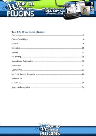 Top 100 Wordpress Plugins
Ecommerce ........................................................................................................................... 3

Contact/Email Plugin ............................................................................................................. 6

General ................................................................................................................................. 8

Interactive........................................................................................................................... 10

Security ............................................................................................................................... 13

List Building ......................................................................................................................... 15

Search Engine Optimization ................................................................................................ 18

Video Player ........................................................................................................................ 21

Membership ....................................................................................................................... 23

RSS Feed/ Content Generating ............................................................................................ 25

Monetization ...................................................................................................................... 27

Social Sharing ...................................................................................................................... 30

Slideshow/Presentation ...................................................................................................... 34
 