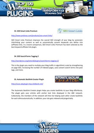 53. SEO Smart Links Premium

http://www.prelovac.com/products/seo-smart-links/

SEO Smart Links Premium improves the overall SEO strength of your blog by automatic
interlinking your content as well as automatically convert keywords you define into
(affiliate) links. In a recent comparison, SEO Smart Links Premium has been selected as the
best keyword affiliate link plugin.



   54. SEO SearchTerms Tagging 2

http://wordpress.org/extend/plugins/searchterms-tagging-2/

This is the plugin you need to multiply your blog traffic in algorithmic scale by strengthening
on page SEO, increasing the number of indexed pages, auto convert search terms into post
tags, and more.



   55. Automatic Backlink Creator Plugin

http://zzzzz.abcplugin.hop.clickbank.net/


The Automatic Backlink Creator plugin helps you create backlinks to your blog effortlessly.
The plugin gets your articles with anchor text links displayed in the ABC network.
Collectively, the members of the network will then be helping each other create backlinks
for each otherautomatically. In addition, your site gets indexed and pinged daily.
 