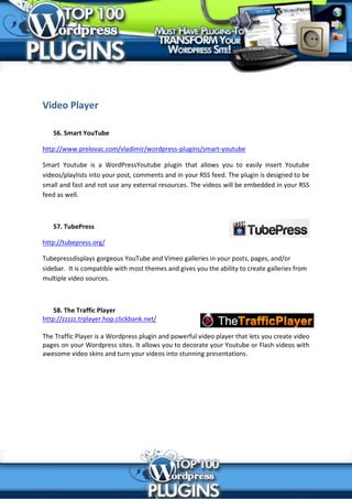 Video Player

   56. Smart YouTube

http://www.prelovac.com/vladimir/wordpress-plugins/smart-youtube

Smart Youtube is a WordPressYoutube plugin that allows you to easily insert Youtube
videos/playlists into your post, comments and in your RSS feed. The plugin is designed to be
small and fast and not use any external resources. The videos will be embedded in your RSS
feed as well.



   57. TubePress

http://tubepress.org/

Tubepressdisplays gorgeous YouTube and Vimeo galleries in your posts, pages, and/or
sidebar. It is compatible with most themes and gives you the ability to create galleries from
multiple video sources.



    58. The Traffic Player
http://zzzzz.trplayer.hop.clickbank.net/

The Traffic Player is a Wordpress plugin and powerful video player that lets you create video
pages on your Wordpress sites. It allows you to decorate your Youtube or Flash videos with
awesome video skins and turn your videos into stunning presentations.
 
