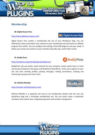 Membership

   60. Digital Access Pass

http://www.digitalaccesspass.com/

Digital Access Pass creates a membership site out of your Wordpress blog. You can
effortlessly create and protect new content on your membership site and launch an affiliate
program from within. You can configure the settings of the DAP plugin to suit your needs. It
allows you to drip new content on your members day after day, month after month.



   61. Buddy Press

http://wordpress.org/extend/plugins/buddypress/

BuddyPress lets you build a social network for your company, school, sports team or niche
community all based on the power and flexibility of WordPress. It lets users register on your
site and start creating profiles, posting messages, making connections, creating and
interacting in groups and much more.



   62. Wishlist Member

http://member.wishlistproducts.com/


WishList Member is a powerful, yet easy to use membership solution that can turn any
WordPress blog into a full-blown membership site. You can easily create a protected,
members-only content area, integrated payments and member management.
 