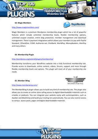 63. Magic Members

http://www.magicmembers.com/

Magic Members is a premium Wordpress membership plugin which has a lot of powerful
features which include unlimited membership levels, flexible membership options,
unlimited coupon creation, entire blog protection, member management and download
management. There is payment integrations which allows your members to pay with PayPal
Standard, 2CheckOut, CCBill, Authorize.net, ClickBank, WorldPay, MoneyBookers, AlertPay
and many others.



   64. Membership Plugin

http://wordpress.org/extend/plugins/membership/

Membership transforms your WordPress website into a fully functional membership site.
Provide access to downloads, online content, videos, forums, support and more through
flexible membership levels and options. This plugin will meet all of your membership site
needs.



   65. Member Wing

http://www.memberwing.com/

The MemberWing-X plugin allows you to build any kind of membership site. The plugin also
allows you to create an online store selling access to digital downloadable materials such as
e-books or podcasts. You can integrate your website easily with autoresponders, such as
Aweber and Mailchimp and build your mailing list automatically. You can also restrict access
to various access posts, pages and digital downloadable materials.
 