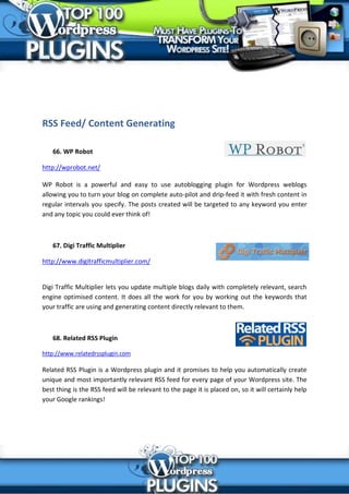 RSS Feed/ Content Generating

   66. WP Robot

http://wprobot.net/

WP Robot is a powerful and easy to use autoblogging plugin for Wordpress weblogs
allowing you to turn your blog on complete auto-pilot and drip-feed it with fresh content in
regular intervals you specify. The posts created will be targeted to any keyword you enter
and any topic you could ever think of!



   67. Digi Traffic Multiplier

http://www.digitrafficmultiplier.com/


Digi Traffic Multiplier lets you update multiple blogs daily with completely relevant, search
engine optimised content. It does all the work for you by working out the keywords that
your traffic are using and generating content directly relevant to them.



   68. Related RSS Plugin

http://www.relatedrssplugin.com

Related RSS Plugin is a Wordpress plugin and it promises to help you automatically create
unique and most importantly relevant RSS feed for every page of your Wordpress site. The
best thing is the RSS feed will be relevant to the page it is placed on, so it will certainly help
your Google rankings!
 
