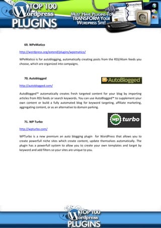 69. WPeMatico

http://wordpress.org/extend/plugins/wpematico/

WPeMatico is for autoblogging, automatically creating posts from the RSS/Atom feeds you
choose, which are organized into campaigns.



   70. Autoblogged

http://autoblogged.com/

AutoBlogged™ automatically creates fresh targeted content for your blog by importing
articles from RSS feeds or search keywords. You can use AutoBlogged™ to supplement your
own content or build a fully automated blog for keyword targeting, affiliate marketing,
aggregating content, or as an alternative to domain parking.



   71. WP Turbo

http://wpturbo.com/

WPTurbo is a new premium an auto blogging plugin for WordPress that allows you to
create powerfull niche sites which create content, update themselves automatically. The
plugin has a powerfull system to allow you to create your own templates and target by
keyword and add filters so your sites are unique to you.
 