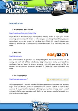Monetization

   72. MaxBlogPress Ninja Affiliate

http://mbpninjaaffiliate.com/index-1.php

Ninja Affiliate is WordPress plugin developed to instantly double or triple your affiliate
marketing commissions with almost no effort on your part. Using Ninja Affiliate, you can
automatically convert any keyword in your blog to an affiliate link instantly. You can also
cloak your affiliate links, track them and manage them right from your WordPress text
editor.



   73. Easy Azon

http://easyazon.com

Easy Azon WordPress Plugin allows you start profiting from the Amazon and helps you to
quickly and easily add affiliate links to your blog without ever leaving your WordPress
dashboard. You can search for amazon products from within your wordpress blog by
keyword and decide which affiliate link you want to create (text, image, or product info
block).



   74. WP Shopping Pages

http://wpshoppingpages.com/


WP Shopping Pages is a new and powerful affiliate plugin that creates content-rich Shopping
Pages filled with Amazon, Linkshare and Commission Junction products as well as eBay
auctions. It supports different popular affiliate programs, whose catalogs feature tens of
thousands of different products you could display on your weblogs and all of which will earn
you commission for doing so.
 
