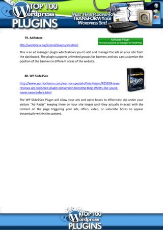 79. AdRotate

http://wordpress.org/extend/plugins/adrotate/

This is an ad manager plugin which allows you to add and manage the ads on your site from
the dashboard. The plugin supports unlimited groups for banners and you can customize the
position of the banners in different areas of the website.



   80. WP Slide2See

http://www.warriorforum.com/warrior-special-offers-forum/425959-rave-
reviews-wp-slide2see-plugin-conversion-boosting-blog-effects-like-youve-
never-seen-before.html

The WP Slide2See Plugin will allow your ads and optin boxes to effectively slip under your
visitors "Ad Radar" keeping them on your site longer until they actually interact with the
content on the page triggering your ads, offers, video, or subscribe boxes to appear
dynamically within the content.
 