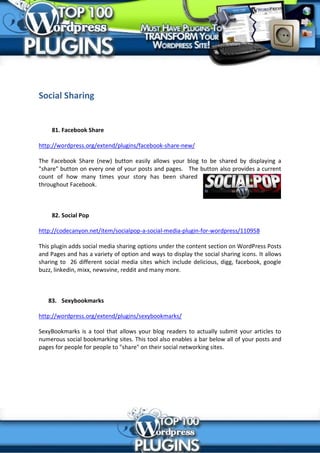 Social Sharing


     81. Facebook Share

http://wordpress.org/extend/plugins/facebook-share-new/

The Facebook Share (new) button easily allows your blog to be shared by displaying a
"share" button on every one of your posts and pages. The button also provides a current
count of how many times your story has been shared
throughout Facebook.



     82. Social Pop

http://codecanyon.net/item/socialpop-a-social-media-plugin-for-wordpress/110958

This plugin adds social media sharing options under the content section on WordPress Posts
and Pages and has a variety of option and ways to display the social sharing icons. It allows
sharing to 26 different social media sites which include delicious, digg, facebook, google
buzz, linkedin, mixx, newsvine, reddit and many more.



   83. Sexybookmarks

http://wordpress.org/extend/plugins/sexybookmarks/

SexyBookmarks is a tool that allows your blog readers to actually submit your articles to
numerous social bookmarking sites. This tool also enables a bar below all of your posts and
pages for people for people to "share" on their social networking sites.
 