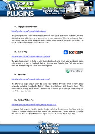 84. Topsy Re-Tweet Button

http://wordpress.org/extend/plugins/topsy/

This plugin provides a Twitter retweet button for your posts that shows all tweets, enables
retweeting, and adds tweets as comments. It uses automatic URL shortening and has a
"Streaming" feature which allows retweet buttons on your site to automatically update the
tweet count as more people retweet your posts.



   85. Add to Any

http://wordpress.org/extend/plugins/add-to-any/

The WordPress plugin to help people share, bookmark, and email your posts and pages
using any service, such as Facebook, Twitter, StumbleUpon, Google, Digg, Delicious, and well
over 100 more sharing and social bookmarking sites.



   86. Share This

http://wordpress.org/extend/plugins/share-this/

The ShareThis plugin allows users to share your content through email and 50+ social
networks including Facebook, Twitter, Digg, StumbleUpon and Google Buzz. With
simultaneous sharing, your readers can help you broadcast your message more easily and
widely than ever before.



   87. Twitter Widget Pro

http://wordpress.org/extend/plugins/twitter-widget-pro/

A widget that properly handles twitter feeds, including @username, #hashtag, and link
parsing. It supports displaying profiles images, and even lets you control whether to display
the time and date of a tweet or how log ago it happened (about 5 hours ago, etc).
 