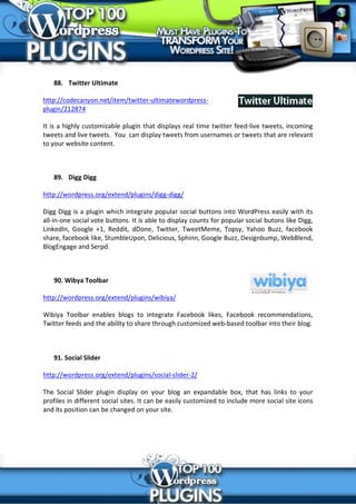 88. Twitter Ultimate

http://codecanyon.net/item/twitter-ultimatewordpress-
plugin/212874

It is a highly customizable plugin that displays real time twitter feed-live tweets, incoming
tweets and live tweets. You can display tweets from usernames or tweets that are relevant
to your website content.



   89. Digg Digg

http://wordpress.org/extend/plugins/digg-digg/

Digg Digg is a plugin which integrate popular social buttons into WordPress easily with its
all-in-one social vote buttons. It is able to display counts for popular social butons like Digg,
LinkedIn, Google +1, Reddit, dDone, Twitter, TweetMeme, Topsy, Yahoo Buzz, facebook
share, facebook like, StumbleUpon, Delicious, Sphinn, Google Buzz, Designbump, WebBlend,
BlogEngage and Serpd.



   90. Wibya Toolbar

http://wordpress.org/extend/plugins/wibiya/

Wibiya Toolbar enables blogs to integrate Facebook likes, Facebook recommendations,
Twitter feeds and the ability to share through customized web-based toolbar into their blog.



   91. Social Slider

http://wordpress.org/extend/plugins/social-slider-2/

The Social Slider plugin display on your blog an expandable box, that has links to your
profiles in different social sites. It can be easily customized to include more social site icons
and its position can be changed on your site.
 