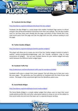 92. Facebook Like Box Widget

http://wordpress.org/extend/plugins/facebook-like-box-widget/

Facebook Like Box Widget is a social plugin that enables Facebook Page owners to attract
and gain Likes & Recommendation Comments from their own website. The Like Box enables
users to: see how many users already like this page, and which of their friends like it too,
read recent posts from the page and Like the page with one click, without needing to visit
the page.



   93. Twitter Goodies Widgets

http://wordpress.org/extend/plugins/twitter-goodies-widgets/

This plugin will allow you to create any one of the four Twitter widgets located at twitter's
website twitter.com/goodies/widgetspage with the friendly wordpress drag & drop
convenience of widgets. You can save multiple themes for your twitter widget and easly
switch between the different twitter widget types.



   94. Facebook Traffic Pop

http://codecanyon.net/item/facebook-traffic-pop-for-wordpress/150963

Facebook traffic pop is a plugin that create 'popups’ that will allow you to have your users
like your pages. This generates you free publicity on Facebook with the help of your web
visitors. The plugin is fully customized right from the WordPress admin area.



   95. Social Media Widget

http://wordpress.org/extend/plugins/social-media-widget/

The Social Media Widget is a simple sidebar widget that allows users to input their social
media website profile URLs and other subscription options to show an icon on the sidebar to
that social media site and more that open up in a separate browser window.
 