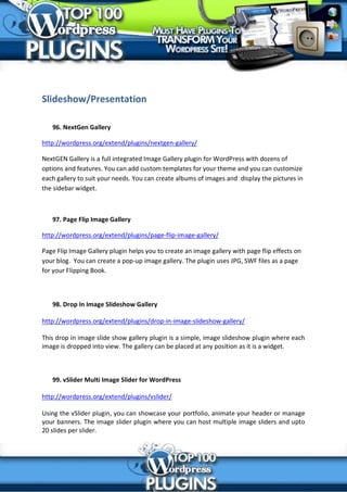 Slideshow/Presentation

   96. NextGen Gallery

http://wordpress.org/extend/plugins/nextgen-gallery/

NextGEN Gallery is a full integrated Image Gallery plugin for WordPress with dozens of
options and features. You can add custom templates for your theme and you can customize
each gallery to suit your needs. You can create albums of images and display the pictures in
the sidebar widget.



   97. Page Flip Image Gallery

http://wordpress.org/extend/plugins/page-flip-image-gallery/

Page Flip Image Gallery plugin helps you to create an image gallery with page flip effects on
your blog. You can create a pop-up image gallery. The plugin uses JPG, SWF files as a page
for your Flipping Book.



   98. Drop In Image Slideshow Gallery

http://wordpress.org/extend/plugins/drop-in-image-slideshow-gallery/

This drop in image slide show gallery plugin is a simple, image slideshow plugin where each
image is dropped into view. The gallery can be placed at any position as it is a widget.



   99. vSlider Multi Image Slider for WordPress

http://wordpress.org/extend/plugins/vslider/

Using the vSlider plugin, you can showcase your portfolio, animate your header or manage
your banners. The image slider plugin where you can host multiple image sliders and upto
20 slides per slider.
 