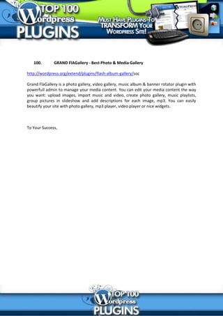 100.       GRAND FlAGallery - Best Photo & Media Gallery

http://wordpress.org/extend/plugins/flash-album-gallery/soc

Grand FlaGallery is a photo gallery, video gallery, music album & banner rotator plugin with
powerfull admin to manage your media content. You can edit your media content the way
you want: upload images, import music and video, create photo gallery, music playlists,
group pictures in slideshow and add descriptions for each image, mp3. You can easily
beautify your site with photo gallery, mp3 player, video player or nice widgets.



To Your Success,
 