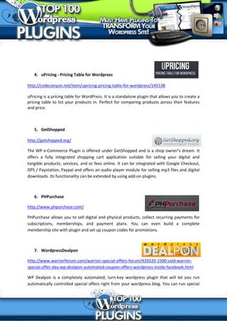 4. uPricing - Pricing Table for Wordpress

http://codecanyon.net/item/upricing-pricing-table-for-wordpress/145538

uPricing is a pricing table for WordPress. It is a standalone plugin that allows you to create a
pricing table to list your products in. Perfect for comparing products across their features
and price.



   5. GetShopped

http://getshopped.org/

The WP e-Commerce Plugin is offered under GetShopped and is a shop owner’s dream. It
offers a fully integrated shopping cart application suitable for selling your digital and
tangible products, services, and or fees online. It can be integrated with Google Checkout,
DPS / Paystation, Paypal and offers an audio player module for selling mp3 files and digital
downloads. Its functionality can be extended by using add-on plugins.



   6. PHPurchase

http://www.phpurchase.com/

PHPurchase allows you to sell digital and physical products, collect recurring payments for
subscriptions, memberships, and payment plans. You can even build a complete
membership site with plugin and set up coupon codes for promotions.



   7. WordpressDealpon

http://www.warriorforum.com/warrior-special-offers-forum/429220-1500-sold-warrior-
special-offer-day-wp-dealpon-automated-coupon-offers-wordpress-inside-facebook.html

WP Dealpon is a completely automated, turn-key wordpress plugin that will let you run
automatically controlled special offers right from your wordpress blog. You can run special
 