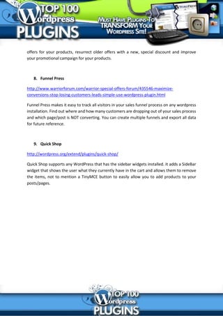 offers for your products, resurrect older offers with a new, special discount and improve
your promotional campaign for your products.



   8. Funnel Press

http://www.warriorforum.com/warrior-special-offers-forum/435546-maximize-
conversions-stop-losing-customers-leads-simple-use-wordpress-plugin.html

Funnel Press makes it easy to track all visitors in your sales funnel process on any wordpress
installation. Find out where and how many customers are dropping out of your sales process
and which page/post is NOT converting. You can create multiple funnels and export all data
for future reference.



   9. Quick Shop

http://wordpress.org/extend/plugins/quick-shop/

Quick Shop supports any WordPress that has the sidebar widgets installed. It adds a SideBar
widget that shows the user what they currently have in the cart and allows them to remove
the items, not to mention a TinyMCE button to easily allow you to add products to your
posts/pages.
 