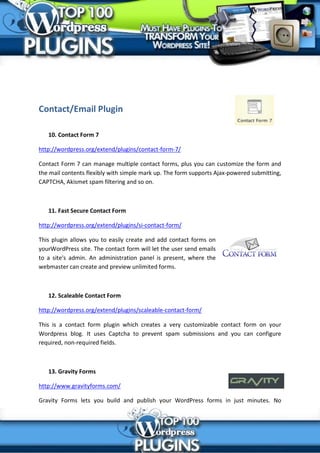 Contact/Email Plugin

   10. Contact Form 7

http://wordpress.org/extend/plugins/contact-form-7/

Contact Form 7 can manage multiple contact forms, plus you can customize the form and
the mail contents flexibly with simple mark up. The form supports Ajax-powered submitting,
CAPTCHA, Akismet spam filtering and so on.



   11. Fast Secure Contact Form

http://wordpress.org/extend/plugins/si-contact-form/

This plugin allows you to easily create and add contact forms on
yourWordPress site. The contact form will let the user send emails
to a site's admin. An administration panel is present, where the
webmaster can create and preview unlimited forms.



   12. Scaleable Contact Form

http://wordpress.org/extend/plugins/scaleable-contact-form/

This is a contact form plugin which creates a very customizable contact form on your
Wordpress blog. It uses Captcha to prevent spam submissions and you can configure
required, non-required fields.



   13. Gravity Forms

http://www.gravityforms.com/

Gravity Forms lets you build and publish your WordPress forms in just minutes. No
 