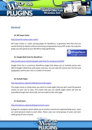General

   14. WP Super Cache

http://ocaoimh.ie/wp-super-cache/

WP Super Cache is a static caching plugin for WordPress. It generates html files that are
served directly by Apache without processing comparatively heavy PHP scripts. By using this
plugin you will speed up your WordPress blog significantly.



   15. Google Web Fonts for WordPress

http://codecanyon.net/item/google-web-fonts-for-wordpress/242339

Google Fonts Pro is a premium WordPress plugin that allows you to instantly access over
200 of Google’s Web Fonts with power and ease. You can take full control over the font and
typography used on your site in a matter of minutes!



   16. Exclude Pages

http://wordpress.org/extend/plugins/exclude-pages/

This plugin comes in handy when you want to create pages that you don't want the general
visitors on your site to view. This means that you can specify pages which will only be
accessible through their direct URL and not visible on the main page.



   17. Email Users

http://wordpress.org/extend/plugins/email-users/

A plugin for wordpress which allows you to send an email to the registered blog users. Users
can send personal emails to each other. Power users can email groups of users and even
notify group of users of posts.
 