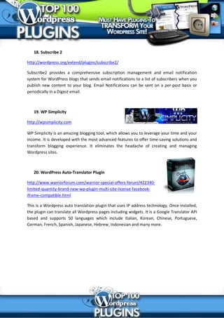 18. Subscribe 2

http://wordpress.org/extend/plugins/subscribe2/

Subscribe2 provides a comprehensive subscription management and email notification
system for WordPress blogs that sends email notifications to a list of subscribers when you
publish new content to your blog. Email Notifications can be sent on a per-post basis or
periodically in a Digest email.



   19. WP Simplicity

http://wpsimplicity.com

WP Simplicity is an amazing blogging tool, which allows you to leverage your time and your
income. It is developed with the most advanced features to offer time-saving solutions and
transform blogging experience. It eliminates the headache of creating and managing
Wordpress sites.



   20. WordPress Auto-Translator Plugin

http://www.warriorforum.com/warrior-special-offers-forum/422340-
limited-quantity-brand-new-wp-plugin-multi-site-license-facebook-
iframe-compatible.html

This is a Wordpress auto translation plugin that uses IP address technology. Once installed,
the plugin can translate all Wordpress pages including widgets. It is a Google Translator API
based and supports 50 languages which include Italian, Korean, Chinese, Portuguese,
German, French, Spanish, Japanese, Hebrew, Indonesian and many more.
 