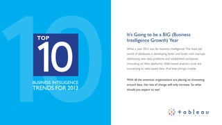 10
 10
                        It’s Going to be a BIG (Business
  TOP                   Intelligence Growth) Year
                        What a year 2012 was for business intelligence! The staid old
                        world of databases is developing faster and faster, with startups
                        addressing new data problems and established companies
                        innovating on their platforms. Web-based analytics tools are
                        connecting to web-based data. And everything’s mobile.


                        With all the attention organizations are placing on innovating
BUSINESS INTELLIGENCE   around data, the rate of change will only increase. So what
TRENDS FOR 2013         should you expect to see?
 