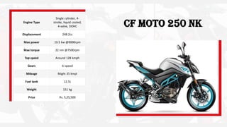 CF Moto 250 NKEngine Type
Single cylinder, 4-
stroke, liquid cooled,
4-valve, DOHC
Displacement 248.2cc
Max power 19.5 kw @9000rpm
Max torque 22 nm @7500rpm
Top speed Around 128 kmph
Gears 6-speed
Mileage Might 35 kmpl
Fuel tank 12.5L
Weight 151 kg
Price Rs. 5,25,500
 