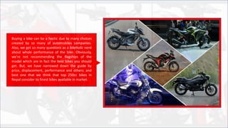 Buying a bike can be a hectic due to many choices
created by so many of automobiles companies.
Also, we get so many questions as a bikeholic nerd
about whole performance of the bike. Obviously,
we’re not recommending the flagships of the
model which are in fact the best bikes you should
get. But, we have narrowed down the guide by
price, displacement, performance and others; and
best one that we think that top 250cc bikes in
Nepal consider to finest bikes available in market.
 