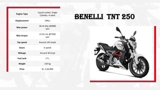 Benelli TNT 250
Engine Type
Liquid-cooled, Single
Cylinder, 4-valve
Displacement 249cc
Max power
28.16 bhp @9800
rpm
Max torque
21.61 nm @7500
rpm
Top speed Around 145 kmph
Gears 6 speed
Mileage Around 30 kmpl
Fuel tank 17 L
Weight 159 kg
Price Rs. 4,50,900
 
