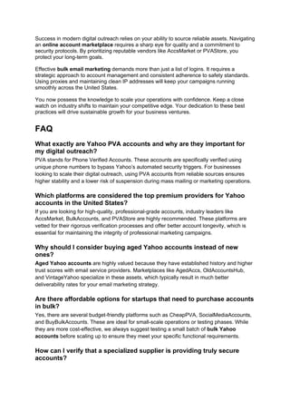 Success in modern digital outreach relies on your ability to source reliable assets. Navigating
an online account marketplace requires a sharp eye for quality and a commitment to
security protocols. By prioritizing reputable vendors like AccsMarket or PVAStore, you
protect your long-term goals.
Effective bulk email marketing demands more than just a list of logins. It requires a
strategic approach to account management and consistent adherence to safety standards.
Using proxies and maintaining clean IP addresses will keep your campaigns running
smoothly across the United States.
You now possess the knowledge to scale your operations with confidence. Keep a close
watch on industry shifts to maintain your competitive edge. Your dedication to these best
practices will drive sustainable growth for your business ventures.
FAQ
What exactly are Yahoo PVA accounts and why are they important for
my digital outreach?
PVA stands for Phone Verified Accounts. These accounts are specifically verified using
unique phone numbers to bypass Yahoo’s automated security triggers. For businesses
looking to scale their digital outreach, using PVA accounts from reliable sources ensures
higher stability and a lower risk of suspension during mass mailing or marketing operations.
Which platforms are considered the top premium providers for Yahoo
accounts in the United States?
If you are looking for high-quality, professional-grade accounts, industry leaders like
AccsMarket, BulkAccounts, and PVAStore are highly recommended. These platforms are
vetted for their rigorous verification processes and offer better account longevity, which is
essential for maintaining the integrity of professional marketing campaigns.
Why should I consider buying aged Yahoo accounts instead of new
ones?
Aged Yahoo accounts are highly valued because they have established history and higher
trust scores with email service providers. Marketplaces like AgedAccs, OldAccountsHub,
and VintageYahoo specialize in these assets, which typically result in much better
deliverability rates for your email marketing strategy.
Are there affordable options for startups that need to purchase accounts
in bulk?
Yes, there are several budget-friendly platforms such as CheapPVA, SocialMediaAccounts,
and BuyBulkAccounts. These are ideal for small-scale operations or testing phases. While
they are more cost-effective, we always suggest testing a small batch of bulk Yahoo
accounts before scaling up to ensure they meet your specific functional requirements.
How can I verify that a specialized supplier is providing truly secure
accounts?
 