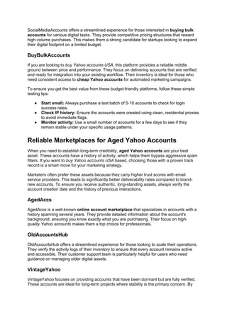 SocialMediaAccounts offers a streamlined experience for those interested in buying bulk
accounts for various digital tasks. They provide competitive pricing structures that reward
high-volume purchases. This makes them a strong candidate for startups looking to expand
their digital footprint on a limited budget.
BuyBulkAccounts
If you are looking to buy Yahoo accounts USA, this platform provides a reliable middle
ground between price and performance. They focus on delivering accounts that are verified
and ready for integration into your existing workflow. Their inventory is ideal for those who
need consistent access to cheap Yahoo accounts for automated marketing campaigns.
To ensure you get the best value from these budget-friendly platforms, follow these simple
testing tips:
● Start small: Always purchase a test batch of 5-10 accounts to check for login
success rates.
● Check IP history: Ensure the accounts were created using clean, residential proxies
to avoid immediate flags.
● Monitor activity: Use a small number of accounts for a few days to see if they
remain stable under your specific usage patterns.
Reliable Marketplaces for Aged Yahoo Accounts
When you need to establish long-term credibility, aged Yahoo accounts are your best
asset. These accounts have a history of activity, which helps them bypass aggressive spam
filters. If you want to buy Yahoo accounts USA based, choosing those with a proven track
record is a smart move for your marketing strategy.
Marketers often prefer these assets because they carry higher trust scores with email
service providers. This leads to significantly better deliverability rates compared to brand-
new accounts. To ensure you receive authentic, long-standing assets, always verify the
account creation date and the history of previous interactions.
AgedAccs
AgedAccs is a well-known online account marketplace that specializes in accounts with a
history spanning several years. They provide detailed information about the account's
background, ensuring you know exactly what you are purchasing. Their focus on high-
quality Yahoo accounts makes them a top choice for professionals.
OldAccountsHub
OldAccountsHub offers a streamlined experience for those looking to scale their operations.
They verify the activity logs of their inventory to ensure that every account remains active
and accessible. Their customer support team is particularly helpful for users who need
guidance on managing older digital assets.
VintageYahoo
VintageYahoo focuses on providing accounts that have been dormant but are fully verified.
These accounts are ideal for long-term projects where stability is the primary concern. By
 