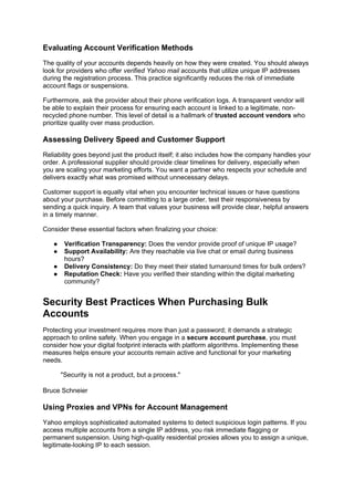 Evaluating Account Verification Methods
The quality of your accounts depends heavily on how they were created. You should always
look for providers who offer verified Yahoo mail accounts that utilize unique IP addresses
during the registration process. This practice significantly reduces the risk of immediate
account flags or suspensions.
Furthermore, ask the provider about their phone verification logs. A transparent vendor will
be able to explain their process for ensuring each account is linked to a legitimate, non-
recycled phone number. This level of detail is a hallmark of trusted account vendors who
prioritize quality over mass production.
Assessing Delivery Speed and Customer Support
Reliability goes beyond just the product itself; it also includes how the company handles your
order. A professional supplier should provide clear timelines for delivery, especially when
you are scaling your marketing efforts. You want a partner who respects your schedule and
delivers exactly what was promised without unnecessary delays.
Customer support is equally vital when you encounter technical issues or have questions
about your purchase. Before committing to a large order, test their responsiveness by
sending a quick inquiry. A team that values your business will provide clear, helpful answers
in a timely manner.
Consider these essential factors when finalizing your choice:
● Verification Transparency: Does the vendor provide proof of unique IP usage?
● Support Availability: Are they reachable via live chat or email during business
hours?
● Delivery Consistency: Do they meet their stated turnaround times for bulk orders?
● Reputation Check: Have you verified their standing within the digital marketing
community?
Security Best Practices When Purchasing Bulk
Accounts
Protecting your investment requires more than just a password; it demands a strategic
approach to online safety. When you engage in a secure account purchase, you must
consider how your digital footprint interacts with platform algorithms. Implementing these
measures helps ensure your accounts remain active and functional for your marketing
needs.
"Security is not a product, but a process."
Bruce Schneier
Using Proxies and VPNs for Account Management
Yahoo employs sophisticated automated systems to detect suspicious login patterns. If you
access multiple accounts from a single IP address, you risk immediate flagging or
permanent suspension. Using high-quality residential proxies allows you to assign a unique,
legitimate-looking IP to each session.
 
