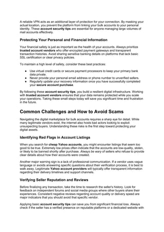 A reliable VPN acts as an additional layer of protection for your connection. By masking your
actual location, you prevent the platform from linking your bulk accounts to your personal
identity. These account security tips are essential for anyone managing large volumes of
mail accounts effectively.
Protecting Your Personal and Financial Information
Your financial safety is just as important as the health of your accounts. Always prioritize
trusted account vendors who offer encrypted payment gateways and transparent
transaction histories. Avoid sharing sensitive banking details on platforms that lack basic
SSL certification or clear privacy policies.
To maintain a high level of safety, consider these best practices:
● Use virtual credit cards or secure payment processors to keep your primary bank
data private.
● Never provide your personal email address or phone number to unverified sellers.
● Regularly update your recovery information once you have successfully completed
your secure account purchase.
By following these account security tips, you build a resilient digital infrastructure. Working
with trusted account vendors ensures that your data remains protected while you scale
your operations. Taking these small steps today will save you significant time and frustration
in the future.
Common Challenges and How to Avoid Scams
Navigating the digital marketplace for bulk accounts requires a sharp eye for detail. While
many legitimate vendors exist, the internet also hosts bad actors looking to exploit
unsuspecting buyers. Understanding these risks is the first step toward protecting your
digital assets.
Identifying Red Flags in Account Listings
When you search for cheap Yahoo accounts, you might encounter listings that seem too
good to be true. Extremely low prices often indicate that the accounts are low-quality, stolen,
or likely to be banned shortly after purchase. Always be wary of sellers who refuse to provide
clear details about how their accounts were created.
Another major warning sign is a lack of professional communication. If a vendor uses vague
language or avoids answering specific questions about their verification process, it is best to
walk away. Legitimate Yahoo account providers will typically offer transparent information
regarding their delivery timelines and support channels.
Verifying Seller Reputation and Reviews
Before finalizing any transaction, take the time to research the seller's history. Look for
feedback on independent forums and social media groups where other buyers share their
experiences. Consistent negative reviews regarding account quality or delivery speed are
major indicators that you should avoid that specific vendor.
Applying basic account security tips can save you from significant financial loss. Always
check if the seller has a verified presence on reputable platforms or a dedicated website with
 