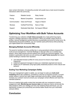 clear contact information. A trustworthy provider will usually have a track record of positive
interactions within the community.
Feature Reliable Vendor Risky Vendor
Pricing Market Competitive Suspiciously Low
Communication Clear and Prompt Vague or Absent
Reviews Verified/Third-Party None or Fake
Support Dedicated Help Desk No Support Offered
Optimizing Your Workflow with Bulk Yahoo Accounts
Transforming your collection of bulk Yahoo accounts into a high-performing engine
requires a strategic approach to daily operations. When you handle a large volume of
profiles, manual management quickly becomes unsustainable and prone to human error. By
implementing structured workflows, you can maintain peak performance while protecting
your digital assets from unnecessary flags.
Managing Multiple Accounts Efficiently
The secret to handling numerous profiles lies in using specialized software designed for
multi-account management. Tools like Multilogin or GoLogin allow you to isolate each
session, which helps prevent security systems from linking your accounts together. This
isolation is particularly vital when you are working with aged Yahoo accounts that require
careful handling to maintain their reputation.
● Use dedicated browser profiles for every account to ensure unique digital
fingerprints.
● Implement password managers to keep your credentials organized and secure.
● Rotate your IP addresses using high-quality residential proxies to mimic natural user
behavior.
Scaling Your Marketing Campaigns Safely
Once your management system is stable, you can begin to scale your bulk email
marketing efforts with confidence. Consistency is the key to long-term success, so avoid
sudden spikes in activity that might trigger automated security alerts. Instead, gradually
increase your outreach volume to ensure your campaigns remain effective and reach the
intended audience.
Focus on creating high-quality content that resonates with your recipients to improve
engagement rates. Monitoring your bounce rates and response metrics will provide the
data needed to refine your strategy over time. By mastering these techniques, you can
significantly increase your productivity and achieve better results from your automated
outreach efforts.
Conclusion
 