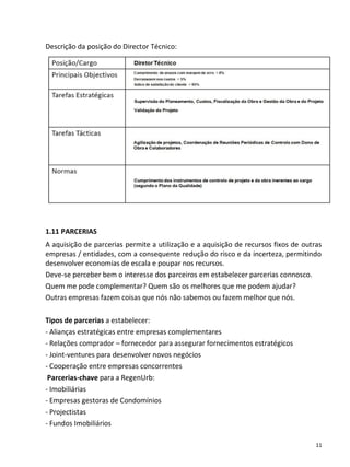 Descrição da posição do Director Técnico:




1.11 PARCERIAS
A aquisição de parcerias permite a utilização e a aquisição de recursos fixos de outras
empresas / entidades, com a consequente redução do risco e da incerteza, permitindo
desenvolver economias de escala e poupar nos recursos.
Deve-se perceber bem o interesse dos parceiros em estabelecer parcerias connosco.
Quem me pode complementar? Quem são os melhores que me podem ajudar?
Outras empresas fazem coisas que nós não sabemos ou fazem melhor que nós.

Tipos de parcerias a estabelecer:
- Alianças estratégicas entre empresas complementares
- Relações comprador – fornecedor para assegurar fornecimentos estratégicos
- Joint-ventures para desenvolver novos negócios
- Cooperação entre empresas concorrentes
 Parcerias-chave para a RegenUrb:
- Imobiliárias
- Empresas gestoras de Condomínios
- Projectistas
- Fundos Imobiliários

                                                                                     11
 