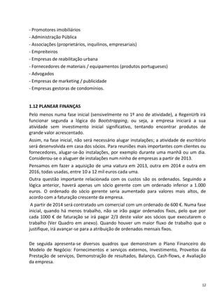 - Promotores imobiliários
- Administração Pública
- Associações (proprietários, inquilinos, empresariais)
- Empreiteiros
- Empresas de reabilitação urbana
- Fornecedores de materiais / equipamentos (produtos portugueses)
- Advogados
- Empresas de marketing / publicidade
- Empresas gestoras de condomínios.


1.12 PLANEAR FINANÇAS
Pelo menos numa fase inicial (sensivelmente no 1º ano de atividade), a RegenUrb irá
funcionar segunda a lógica do Bootstrapping, ou seja, a empresa iniciará a sua
atividade sem investimento inicial significativo, tentando encontrar produtos de
grande valor acrescentado.
Assim, na fase inicial, não será necessário alugar instalações; a atividade de escritório
será desenvolvida em casa dos sócios. Para reuniões mais importantes com clientes ou
fornecedores, alugar-se-ão instalações, por exemplo durante uma manhã ou um dia.
Considerou-se o aluguer de instalações num ninho de empresas a partir de 2013.
Pensamos em fazer a aquisição de uma viatura em 2013, outra em 2014 e outra em
2016, todas usadas, entre 10 a 12 mil euros cada uma.
Outra questão importante relacionada com os custos são os ordenados. Seguindo a
lógica anterior, haverá apenas um sócio gerente com um ordenado inferior a 1.000
euros. O ordenado do sócio gerente seria aumentado para valores mais altos, de
acordo com a faturação crescente da empresa.
 A partir de 2014 será contratado um comercial com um ordenado de 600 €. Numa fase
inicial, quando há menos trabalho, não se irão pagar ordenados fixos, pelo que por
cada 1000 € de faturação se irá pagar 2/3 deste valor aos sócios que executarem o
trabalho (Ver Quadro em anexo). Quando houver um maior fluxo de trabalho que o
justifique, irá avançar-se para a atribuição de ordenados mensais fixos.

De seguida apresenta-se diversos quadros que demonstram o Plano Financeiro do
Modelo de Negócio: Fornecimentos e serviços externos, Investimento, Proveitos da
Prestação de serviços, Demonstração de resultados, Balanço, Cash-flows, e Avaliação
da empresa.



                                                                                       12
 