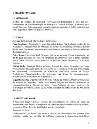 1. PLANO ESTRATÉGICO

1.1 INTRODUÇÃO
A ideia de negócio da RegenUrb (www.regenurb.blogspot.pt) é uma das pré-
selecionadas na iniciativa Energia de Portugal – Criamos Startups, promovida pelo
Jornal Expresso (http://expresso.sapo.pt/energia-de-portugal=s25532), iniciativa que
apoia as pessoas na criação das suas empresas.


1.2 EQUIPA
A equipa da RegenUrb é formada por 4 elementos:
Tiago Henriques , Arquitecto. 31 anos. Natural de Lisboa. Pós-Graduado em Gestão de
Projectos e a elaborar tese de Mestrado no âmbito do Marketing Territorial. Exerce
desde 2003, funções em Gestão de Empreendimentos e de Arquitecto responsável por
diversos Projectos.
Pedro Sousa, Engenheiro Civil. 30 anos. Natural de Amares. Exerce engenharia civil
desde 2006 (Direcção de obra em empresas de construção civil e obras públicas).
Desde 2009 trabalhou numa empresa de infra-estruturas desportivas e arranjos
exteriores.
Fátima Banha, Psicóloga Clínica. 46 anos. Natural de Lisboa. Formadora na Escola
Profissional de Educação para o Desenvolvimento. Formadora em Cursos de Formação
de Formadores. Coordenadora de Formação Profissional. Tutora de Estágio
Profissionais. Sócia-fundadora de empresas nas áreas de educação/saúde.
Psicoterapeuta - Consultório de Psicoterapias.
Miguel Fernandes, Engenheiro Civil. 47 anos. Natural de Vila Real. Mestre em Sistemas
de Informação Geográfica. Desde 1988, exerce funções em Gestão/Fiscalização de
Empreendimentos e Direção de obra. Sócio-fundador de duas empresas de
reabilitação de edifícios. Desde 2010, Perito Avaliador das listas oficiais do Ministério
da Justiça


1.3 PROPOSTA DE VALOR
A RegenUrb propõe prestar serviços de Consultadoria no âmbito do apoio ao
investimento e de Project Management de todo o processo de reabilitação de imóveis,
seguindo critérios de sustentabilidade e a custo controlado.
Os nossos serviços:
- Consultadoria no âmbito do apoio à decisão de investimento em imóveis para
reabilitar: análise de portfólio de edifícios, avaliação e diagnóstico imobiliário,


                                                                                        2
 