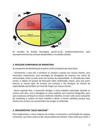 As reuniões de Análise Estratégica pautar-se-ão, predominantemente, pelo
acompanhamento dos esforços despendidos e resultados obtidos.



3. REALIZAR CAMPANHAS DE MARKETING
As campanhas de Marketing da empresa serão compostas por duas fases:
- Inicialmente, e para dar a conhecer os serviços a prestar aos nossos clientes, será
necessário implementar uma estratégia de divulgação da empresa nos meios de
comunicação, tanto na web como nas revistas da especialidade. A utilização das redes
sociais, o registo em grupos de discussão sobre reabilitação urbana, para que quem
procura os nossos tipos de serviços nos conheça e nos divulgue. As revistas da
especialidade são também um meio de chegar aos nossos clientes.
- Numa segunda fase, é necessário divulgar o nosso trabalho executado. Quando se
conclui uma obra, essa é divulgada no nosso website com inúmeras fotografias, para
que as pessoas conheçam os nossos melhores trabalhos. A maior valia numa campanha
de marketing, é realizar um bom trabalho e deixar o cliente satisfeito, porque esse
cliente com certeza nos recomendará aos amigos e conhecidos.



4. IMPLEMENTAR “SALES MACHINE”
Para implementar a nossa máquina de vendas, é necessária a contratação de equipas
comerciais, que irão à procura dos nossos potenciais clientes. Estes terão que incidir o


                                                                                      20
 