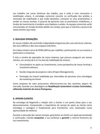 seu trabalho nas zonas históricas das cidades, que é onde é mais necessária a
reabilitação urbana. A estratégia comercial consiste na verificação dos prédios a
necessitar de reabilitação e que estão devolutos, contactar os seus proprietários e
vender os nossos serviços. A procura de parcerias com os promotores imobiliários, e
fundos de investimento é também uma hipótese a validar. As equipas comerciais serão
remuneradas em função do êxito obtido nas vendas, para que o incentivo a procura de
novos clientes seja maior.



5. REALIZAR OPERAÇÕES
As nossas cidades vão assistindo à degradação progressiva das suas estruturas urbanas,
dos seus edifícios e dos seus espaços exteriores.
Em Lisboa existem cerca de 8700 edifícios por reabilitar, pertencentes na sua maioria a
particulares e empresas.

É este o cenário de operações da nossa empresa, que procura assegurar aos nossos
clientes, um serviço de A a Z na área da reabilitação de imóveis:

    Consultadoria no apoio ao investimento, numa perspectiva de house hunting e
     investment advisors;

    Gestão integrada do projecto e obra (Project Management);

    Promoção do imóvel reabilitado por intermédio de parcerias e/ou estratégias
     de marketing territorial.
Como proposta de valor procuramos diferenciarmo-nos dos restantes players do
mercado, fazendo uma abordagem de Reabilitação Sustentável a Custos Controlados,
utilizando materiais de marca Portuguesa.



6. APOIAR CLIENTES
Na estratégia da RegenUrb a relação com o cliente, é um ponto chave para o seu
desenvolvimento. Compreender a importância do serviço de apoio ao cliente como
estratégia e vantagem é fundamental para transformar uma reclamação numa
oportunidade de melhoria.

Durante a execução dos nossos serviços, garantimos ao cliente um apoio personalizado
e continuado, visando conquistar a sua confiança e garantir o retorno financeiro do
seu investimento.


                                                                                     21
 